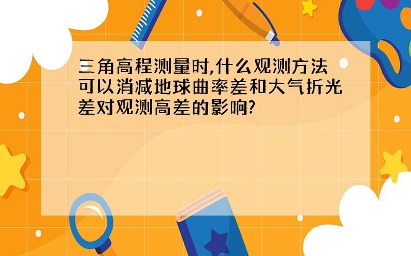 三角高程测量时,什么观测方法可以消减地球曲率差和大气折光差对观测高差的影响?