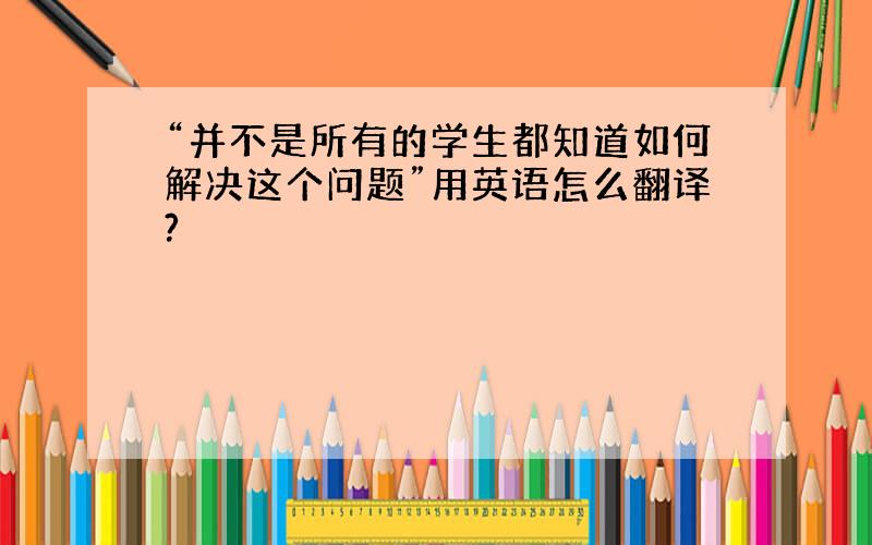 “并不是所有的学生都知道如何解决这个问题”用英语怎么翻译?