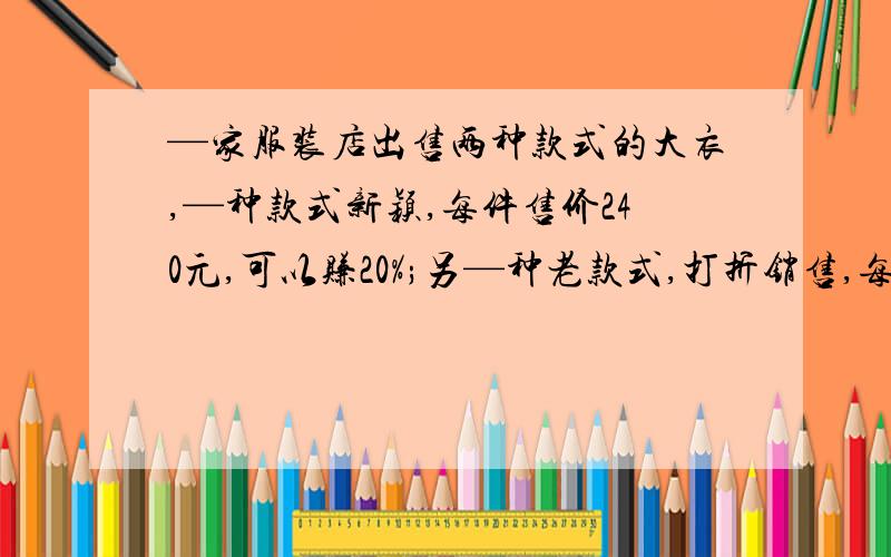 —家服装店出售两种款式的大衣,—种款式新颖,每件售价240元,可以赚20%;另—种老款式,打折销售,每件要赔20%,售价