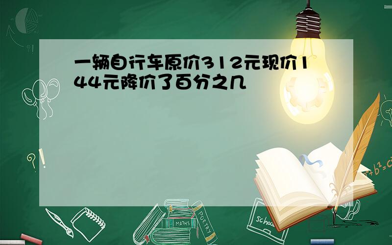 一辆自行车原价312元现价144元降价了百分之几