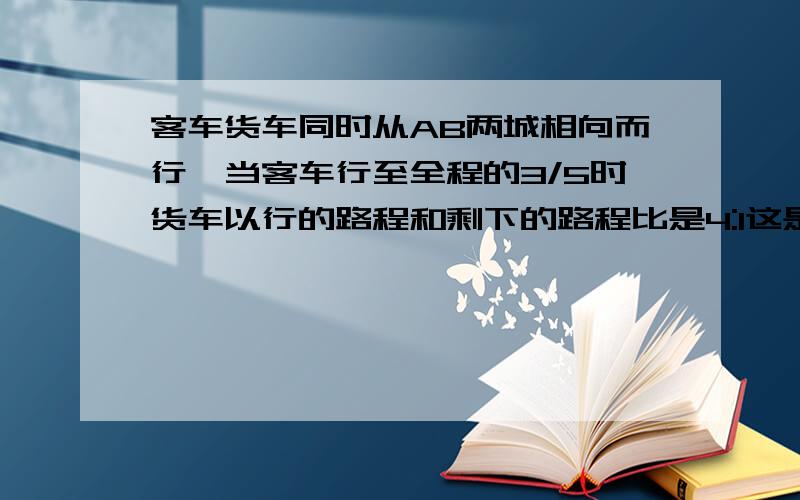 客车货车同时从AB两城相向而行,当客车行至全程的3/5时货车以行的路程和剩下的路程比是4:1这是两车相距80