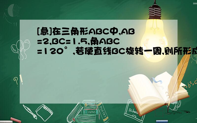 [急]在三角形ABC中,AB=2,BC=1.5,角ABC=120°,若使直线BC旋转一周,则所形成的几何体的体积是