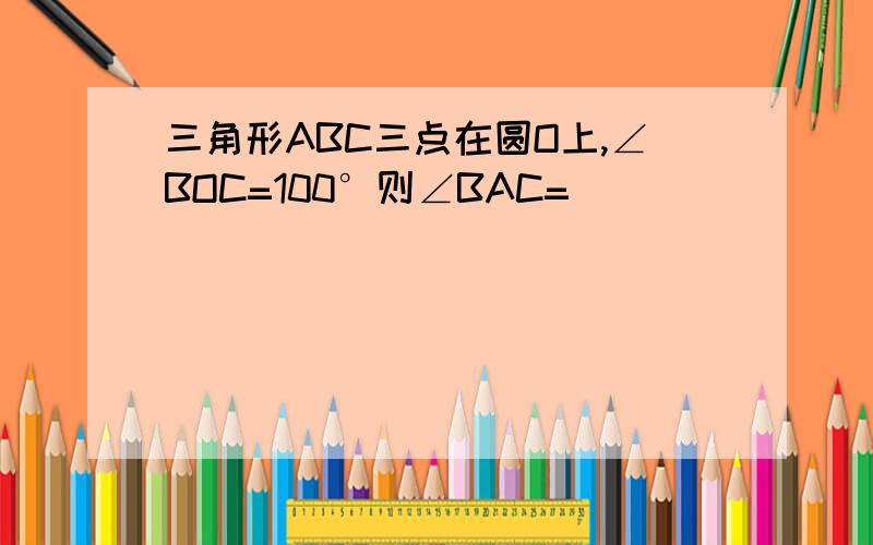 三角形ABC三点在圆O上,∠BOC=100°则∠BAC=