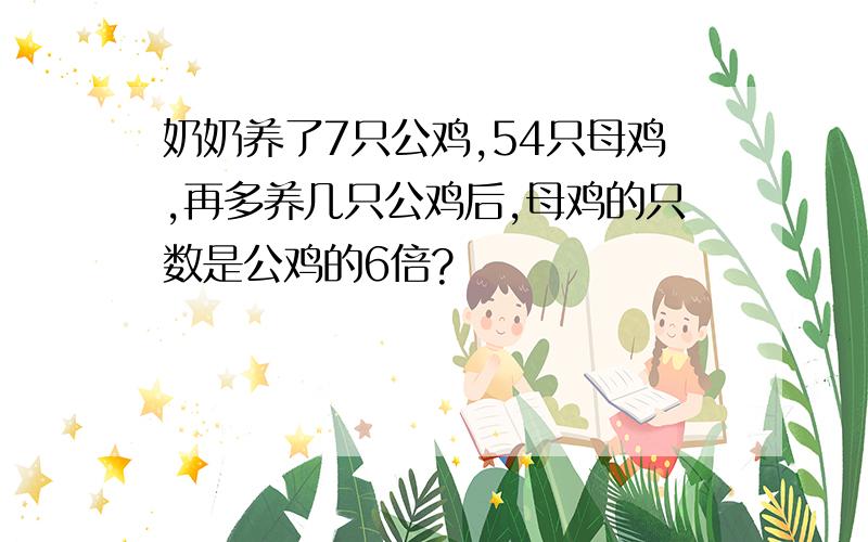 奶奶养了7只公鸡,54只母鸡,再多养几只公鸡后,母鸡的只数是公鸡的6倍?