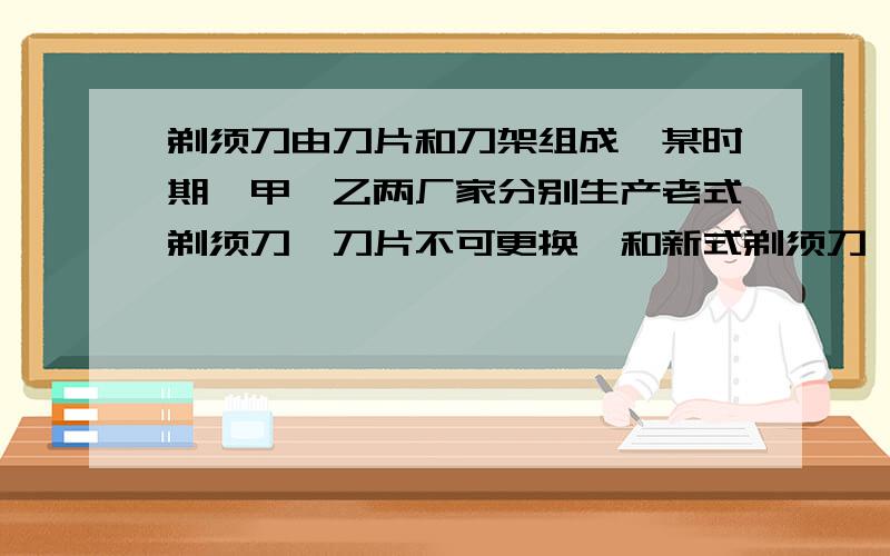 剃须刀由刀片和刀架组成,某时期,甲,乙两厂家分别生产老式剃须刀【刀片不可更换】和新式剃须刀【刀片可