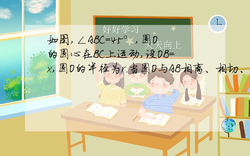 如图,∠ABC=45°,圆O的圆心在BC上运动,设OB=x,圆O的半径为r.当圆O与AB相离、相切、相交时,分别求出r与