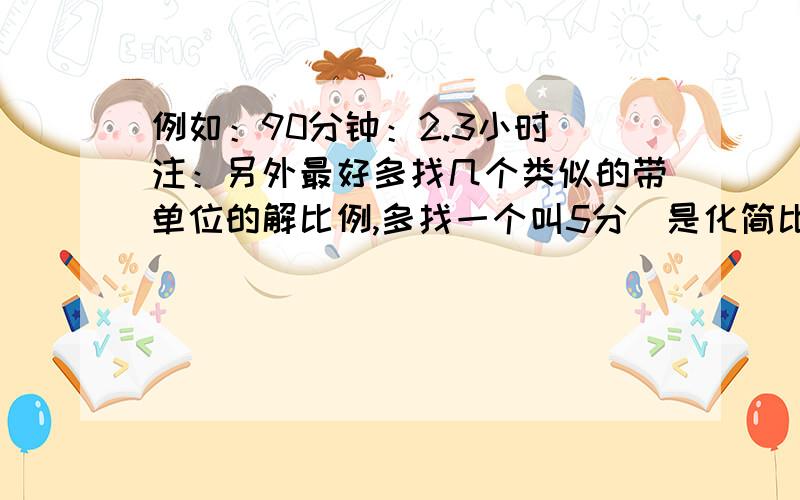 例如：90分钟：2.3小时（注：另外最好多找几个类似的带单位的解比例,多找一个叫5分）是化简比,不是解比例,打错了