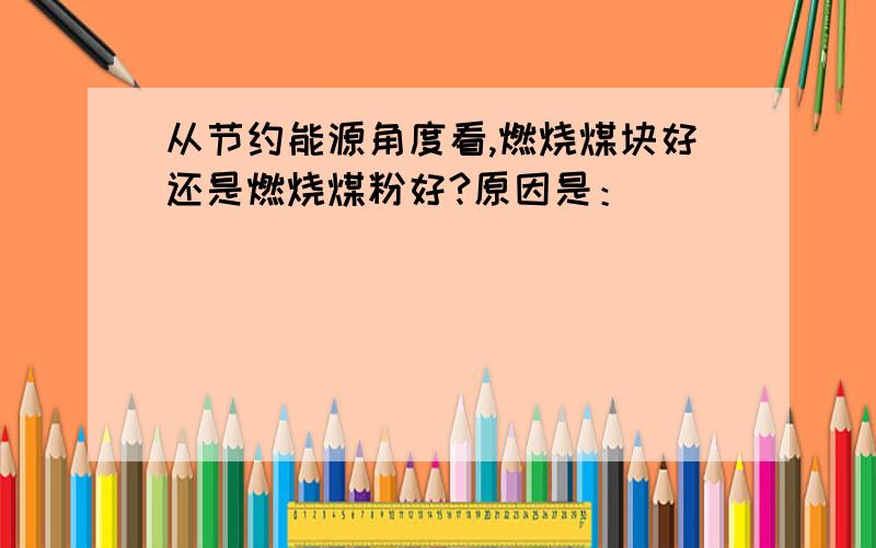 从节约能源角度看,燃烧煤块好还是燃烧煤粉好?原因是：