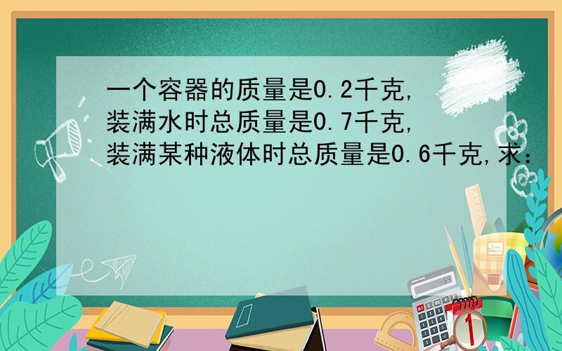 一个容器的质量是0.2千克,装满水时总质量是0.7千克,装满某种液体时总质量是0.6千克,求：