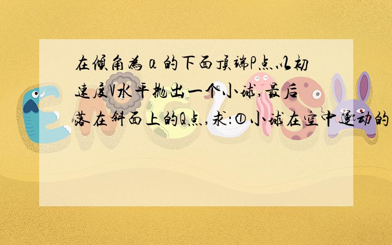 在倾角为α的下面顶端P点以初速度V水平抛出一个小球,最后落在斜面上的Q点,求：①小球在空中运动的时间以及P、Q间的距离②