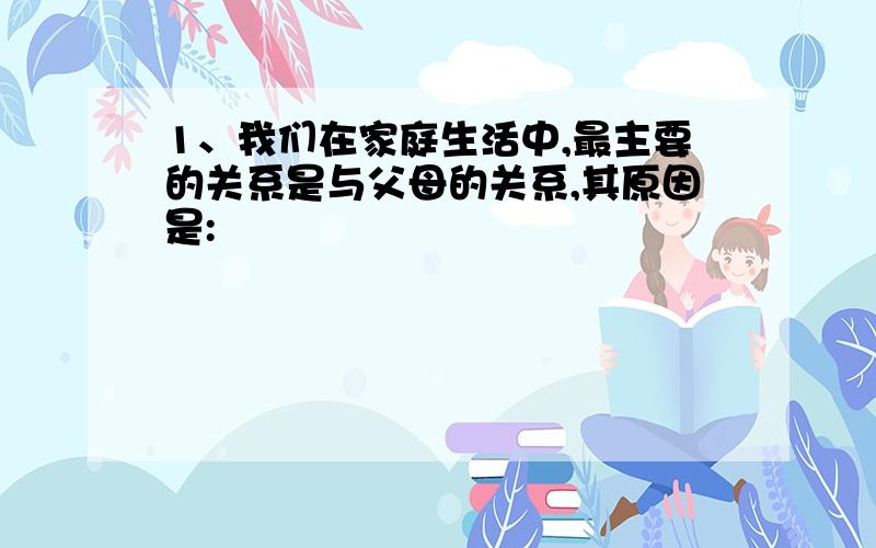 1、我们在家庭生活中,最主要的关系是与父母的关系,其原因是: