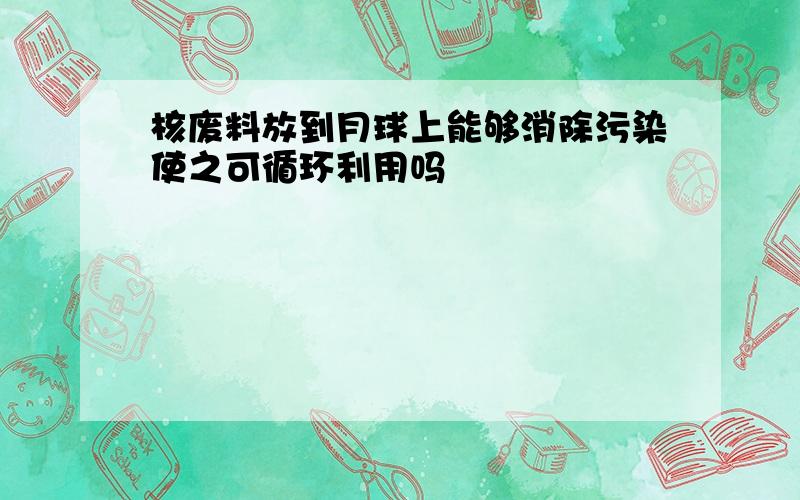 核废料放到月球上能够消除污染使之可循环利用吗