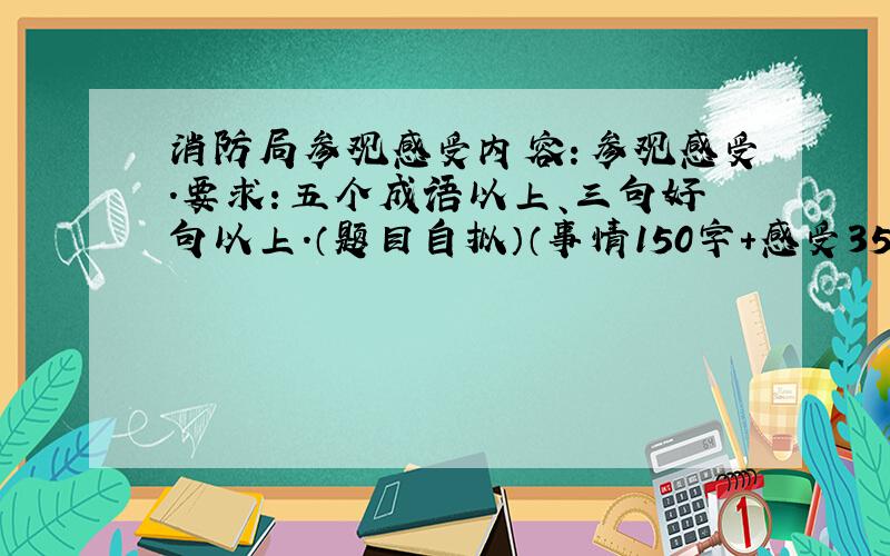 消防局参观感受内容：参观感受.要求：五个成语以上、三句好句以上.（题目自拟）（事情150字+感受350字=500字）好的