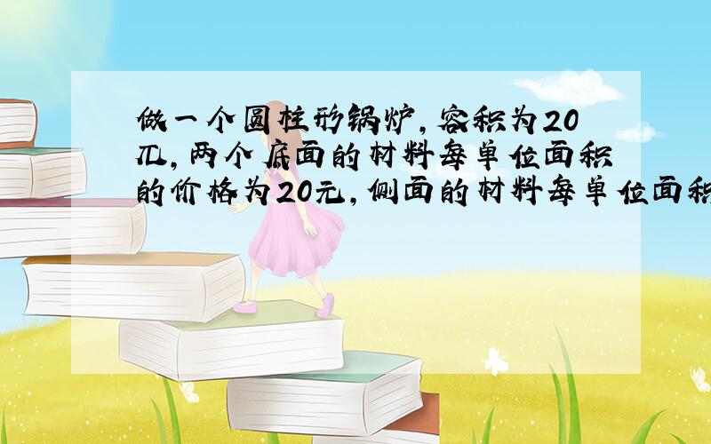 做一个圆柱形锅炉,容积为20兀,两个底面的材料每单位面积的价格为20元,侧面的材料每单位面积价格为16元,问锅炉的底面半