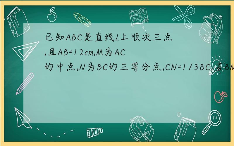 已知ABC是直线L上顺次三点,且AB=12cm,M为AC的中点,N为BC的三等分点,CN=1/3BC,若BM:CN=3: