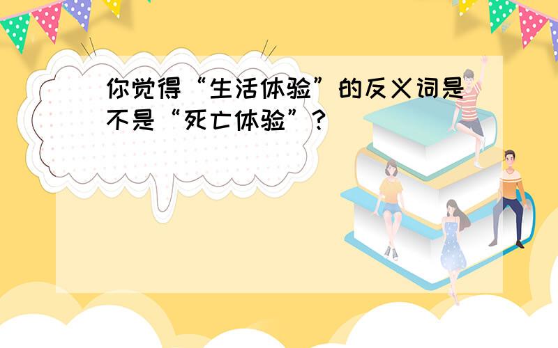 你觉得“生活体验”的反义词是不是“死亡体验”?