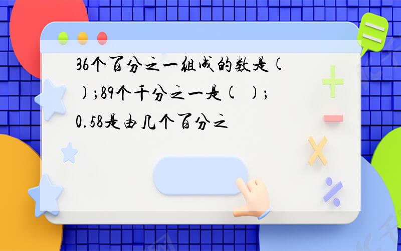 36个百分之一组成的数是( )；89个千分之一是( )；0.58是由几个百分之