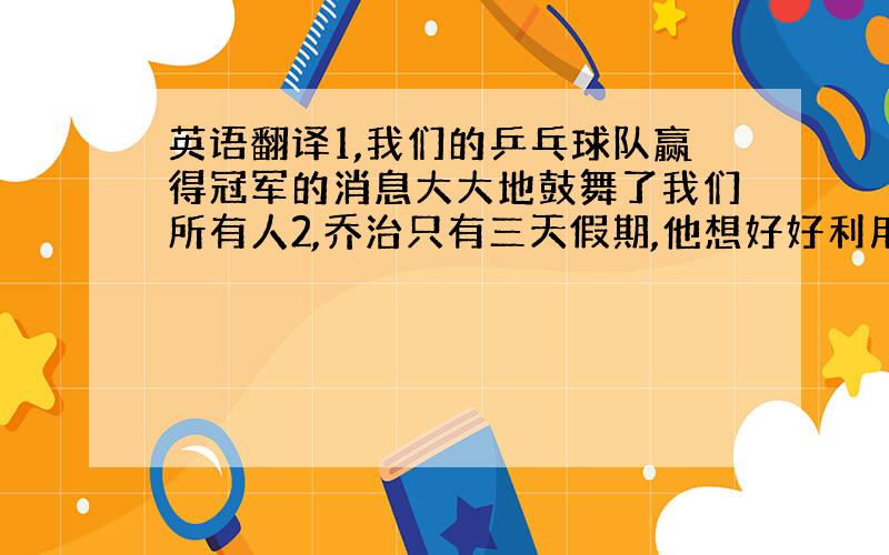 英语翻译1,我们的乒乓球队赢得冠军的消息大大地鼓舞了我们所有人2,乔治只有三天假期,他想好好利用自己的时间休息3,我希望