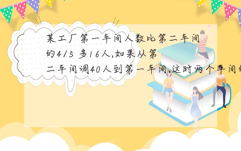 某工厂第一车间人数比第二车间的4/5 多16人,如果从第二车间调40人到第一车间,这时两个车间的人数正好相等,原来两个车