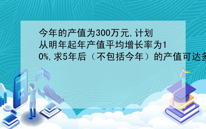 今年的产值为300万元,计划从明年起年产值平均增长率为10%,求5年后（不包括今年）的产值可达多少万元