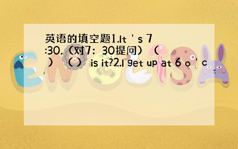 英语的填空题1.It＇s 7:30.（对7：30提问）（ ） （ ） is it?2.I get up at 6 o＇c