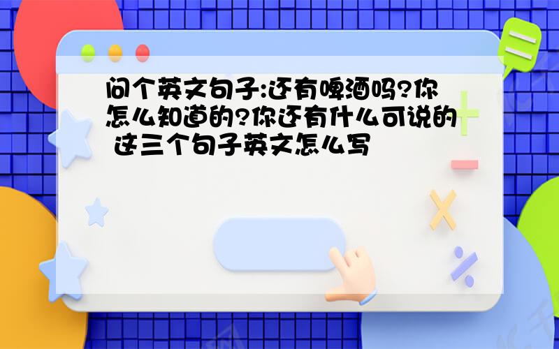 问个英文句子:还有啤酒吗?你怎么知道的?你还有什么可说的 这三个句子英文怎么写