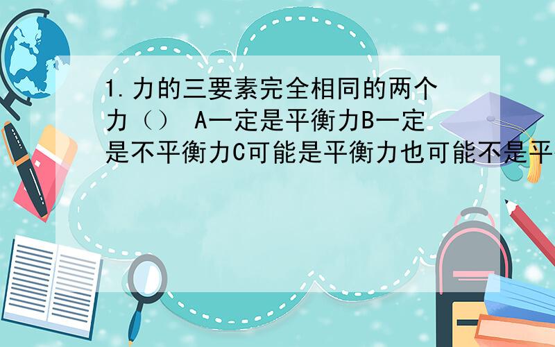 1.力的三要素完全相同的两个力（） A一定是平衡力B一定是不平衡力C可能是平衡力也可能不是平衡力D无法判