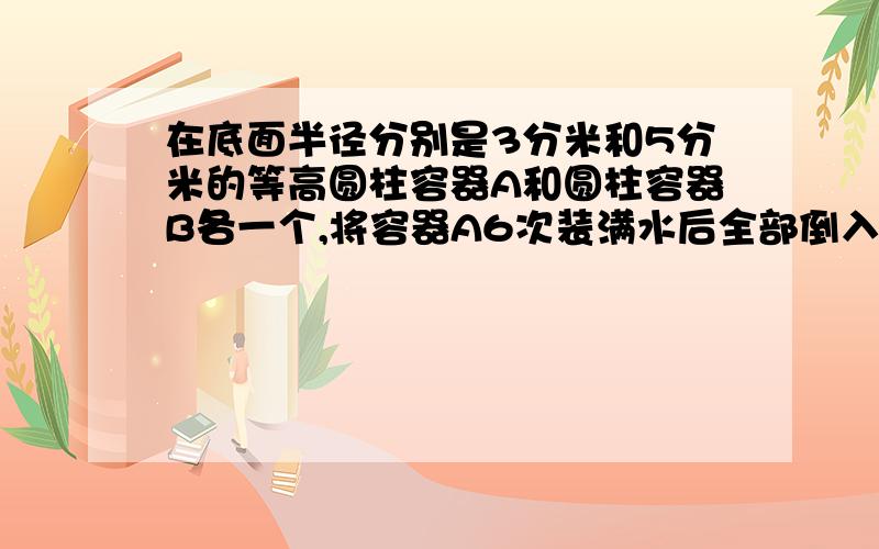 在底面半径分别是3分米和5分米的等高圆柱容器A和圆柱容器B各一个,将容器A6次装满水后全部倒入容器B中,