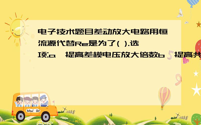 电子技术题目差动放大电路用恒流源代替Re是为了( ).选项:a、提高差模电压放大倍数b、提高共模电压放大倍数c、提高共模