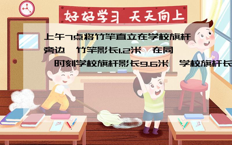 上午7点将竹竿直立在学校旗杆旁边,竹竿影长1.2米,在同一时刻学校旗杆影长9.6米,学校旗杆长度是多少米?