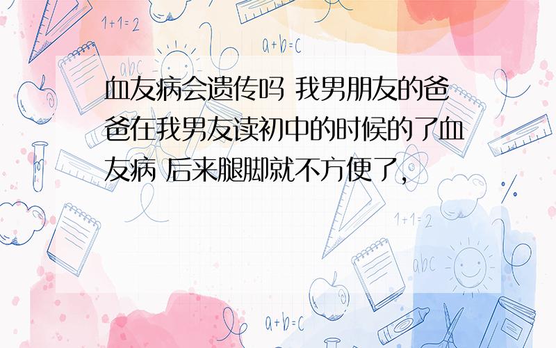 血友病会遗传吗 我男朋友的爸爸在我男友读初中的时候的了血友病 后来腿脚就不方便了,