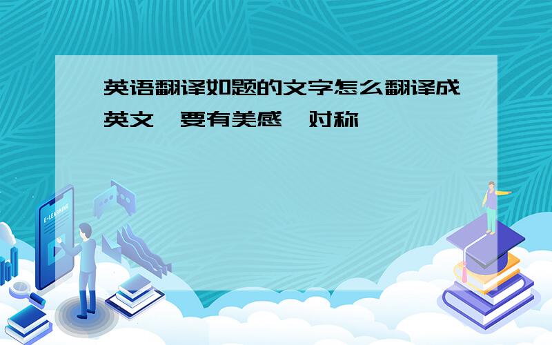 英语翻译如题的文字怎么翻译成英文,要有美感,对称,