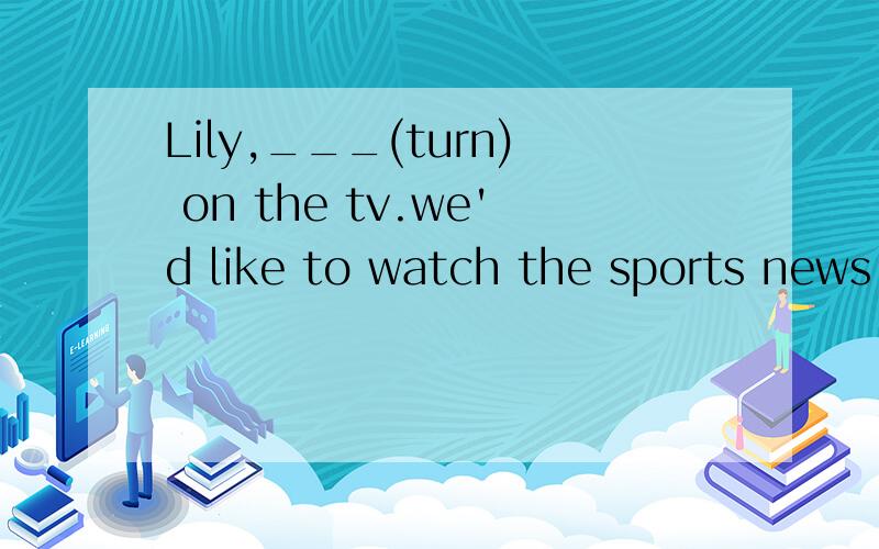 Lily,___(turn) on the tv.we'd like to watch the sports news.