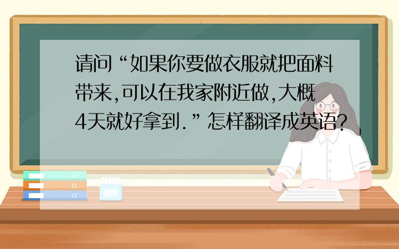 请问“如果你要做衣服就把面料带来,可以在我家附近做,大概4天就好拿到.”怎样翻译成英语?