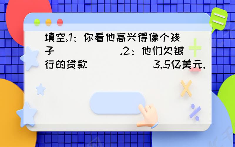 填空,1：你看他高兴得像个孩子______.2：他们欠银行的贷款______3.5亿美元.