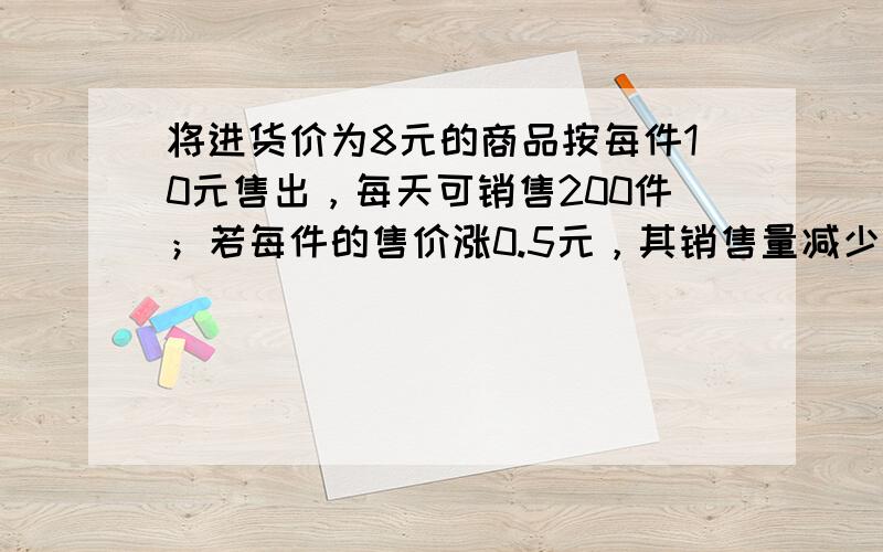 将进货价为8元的商品按每件10元售出，每天可销售200件；若每件的售价涨0.5元，其销售量减少10件，问将售价定为多少时