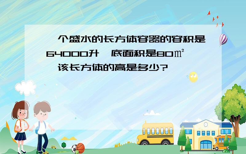 一个盛水的长方体容器的容积是64000升,底面积是80㎡,该长方体的高是多少?