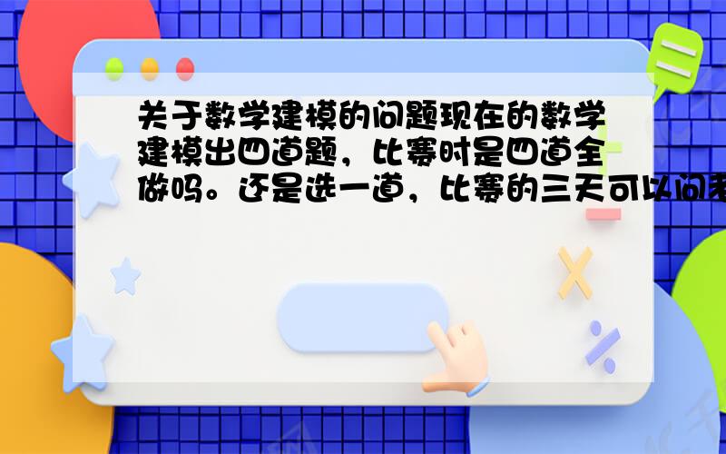 关于数学建模的问题现在的数学建模出四道题，比赛时是四道全做吗。还是选一道，比赛的三天可以问老师吗