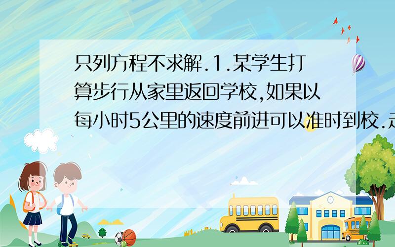 只列方程不求解.1.某学生打算步行从家里返回学校,如果以每小时5公里的速度前进可以准时到校.走了全程的三分之一时,由于身