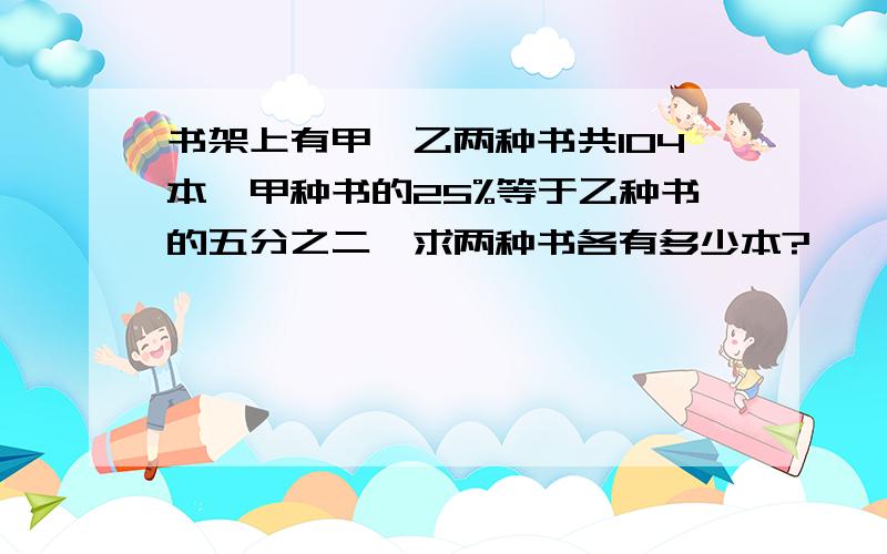 书架上有甲,乙两种书共104本,甲种书的25%等于乙种书的五分之二,求两种书各有多少本?