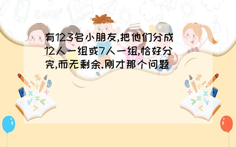 有123名小朋友,把他们分成12人一组或7人一组,恰好分完,而无剩余.刚才那个问题