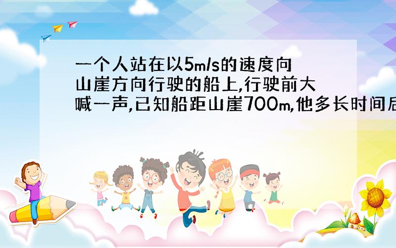 一个人站在以5m/s的速度向山崖方向行驶的船上,行驶前大喊一声,已知船距山崖700m,他多长时间后听到回声?