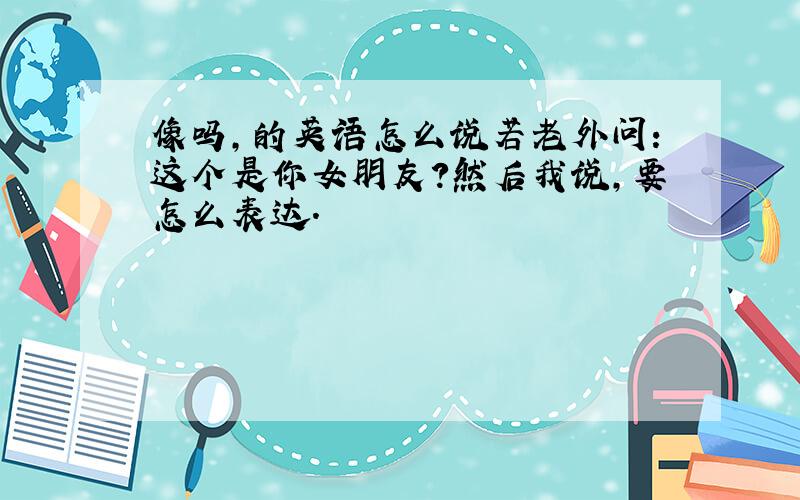 像吗,的英语怎么说若老外问：这个是你女朋友?然后我说,要怎么表达.