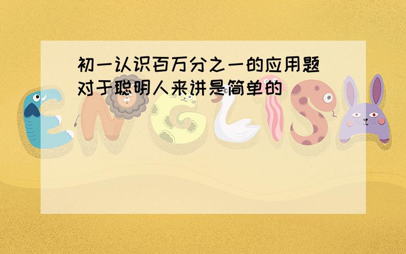 初一认识百万分之一的应用题 对于聪明人来讲是简单的