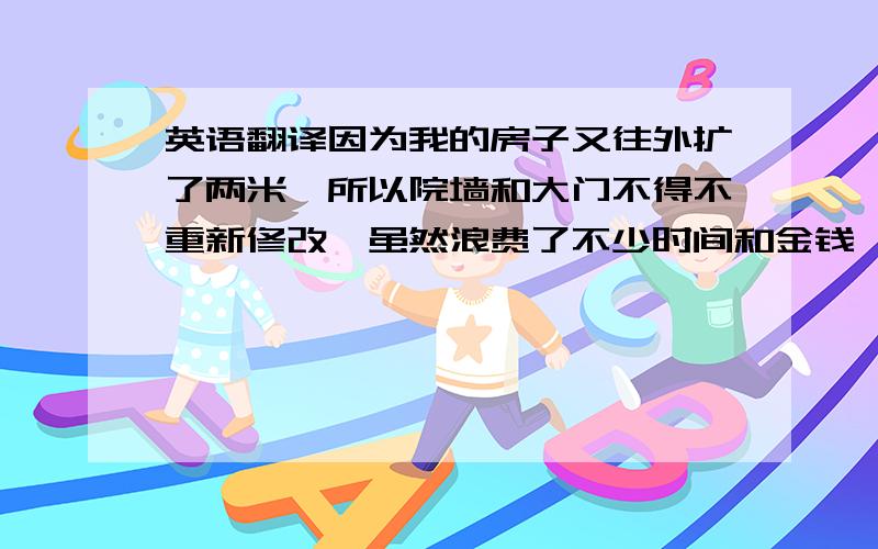 英语翻译因为我的房子又往外扩了两米,所以院墙和大门不得不重新修改,虽然浪费了不少时间和金钱,但现在看起来比以前宽敞多了.