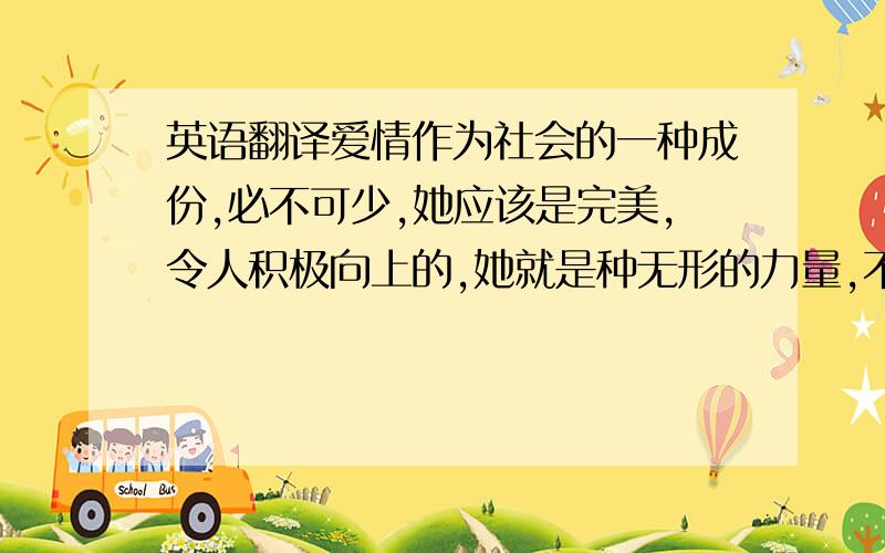 英语翻译爱情作为社会的一种成份,必不可少,她应该是完美,令人积极向上的,她就是种无形的力量,不仅两个人要相互理解,宽容,