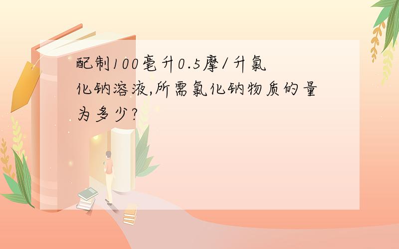 配制100毫升0.5摩/升氯化钠溶液,所需氯化钠物质的量为多少?