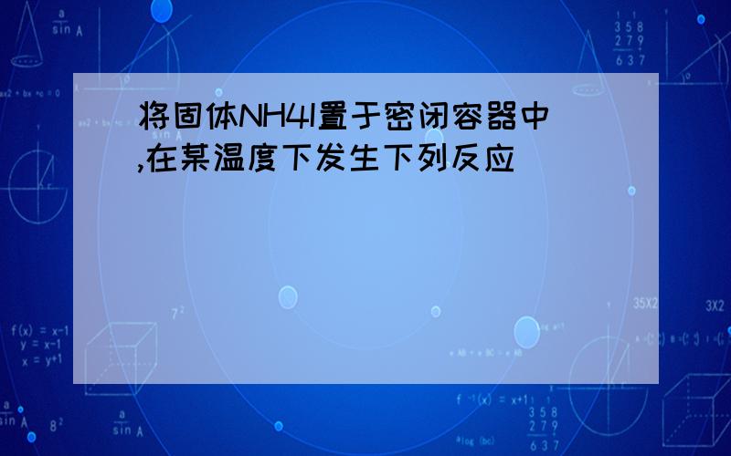 将固体NH4I置于密闭容器中,在某温度下发生下列反应