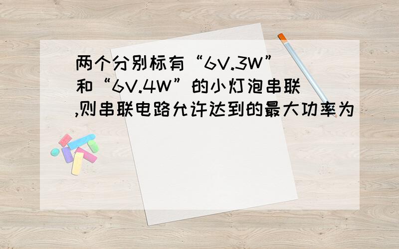 两个分别标有“6V.3W” 和“6V.4W”的小灯泡串联,则串联电路允许达到的最大功率为___________?若并联,