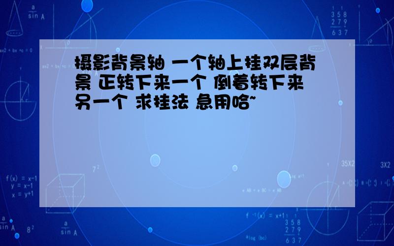 摄影背景轴 一个轴上挂双层背景 正转下来一个 倒着转下来另一个 求挂法 急用哈~